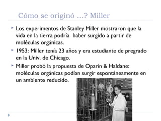 Cómo se originó …? Miller
 Los experimentos de Stanley Miller mostraron que la
vida en la tierra podría haber surgido a partir de
moléculas orgánicas.
 1953: Miller tenía 23 años y era estudiante de pregrado
en la Univ. de Chicago.
 Miller probó la propuesta de Oparin & Haldane:
moléculas orgánicas podían surgir espontáneamente en
un ambiente reducido.
 
