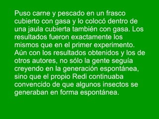 Puso carne y pescado en un frasco cubierto con gasa y lo colocó dentro de una jaula cubierta también con gasa. Los resultados fueron exactamente los mismos que en el primer experimento. Aún con los resultados obtenidos y los de otros autores, no sólo la gente seguía creyendo en la generación espontánea, sino que el propio Redi continuaba convencido de que algunos insectos se generaban en forma espontánea.  