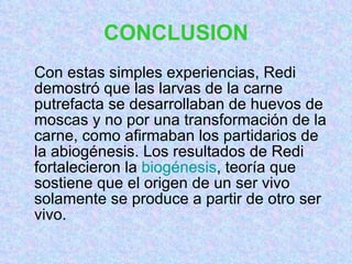 CONCLUSION Con estas simples experiencias, Redi demostró que las larvas de la carne putrefacta se desarrollaban de huevos de moscas y no por una transformación de la carne, como afirmaban los partidarios de la abiogénesis. Los resultados de Redi fortalecieron la  biogénesis , teoría que sostiene que el origen de un ser vivo solamente se produce a partir de otro ser vivo. 