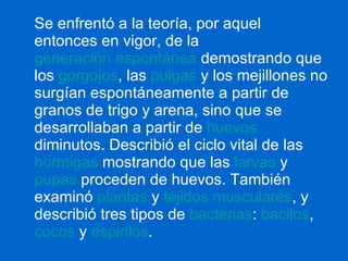 Se enfrentó a la teoría, por aquel entonces en vigor, de la  generación espontánea  demostrando que los  gorgojos , las  pulgas  y los mejillones no surgían espontáneamente a partir de granos de trigo y arena, sino que se desarrollaban a partir de  huevos  diminutos. Describió el ciclo vital de las  hormigas  mostrando que las  larvas  y  pupas  proceden de huevos. También examinó  plantas  y  tejidos musculares , y describió tres tipos de  bacterias :  bacilos ,  cocos  y  espirilos .   