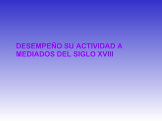 DESEMPEÑO SU ACTIVIDAD A MEDIADOS DEL SIGLO XVIII 