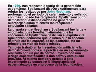 En  1769 , tras rechazar la teoría de la generación espontánea, Spallanzani diseñó experimentos para refutar los realizados por  John Needham , prolongando el periodo de calentamiento y sellando con más cuidado los recipientes. Spallanzani pudo demostrar que dichos caldos no generaban microorganismos mientras los recipientes estuvieran sellados. La disputa entre Needham y Spallanzani fue larga y enconada, pues Needham afirmaba que las cocciones de Spallanzani destruían el espíritu vital. Spallanzani demostró que lo único que la cocción destruía era las esporas de las bacterias, no un principio de vida de índole místico. También trabajó en la inseminación artificial y la demostró llevándola a la práctica en un experimento realizado con un par de perros: inyectó con una jeringa espermatozoides a una perra y esta quedó preñada. Al mismo tiempo y gracias a este experimento se demostró la importancia del espermatozoide en el proceso de la fecundación. 