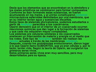 Decía que los elementos que se encontraban en la atmósfera y los mares primitivos se combinaron para formar compuestos. Conforme se iban formando estas sustancias, se fueron acumulando en los mares, y al unirse constituyeron  sistemas  microscópicos esferoides delimitados por una membrana, que en su interior tenían agua y sustancias disueltas. Estos tipos de sistemas pluricelulares, podemos estudiarlos a partir de  modelos  parecidos a los coacervaros.  Oparin demostró que en el interior de un coacervado ocurren reacciones químicas que dan lugar a la formación de sistemas y que cada vez adquieren mayor complejidad.  Los sistemas pre celulares similares a los coacervados sostienen un intercambio de materia y energía en el medio que los rodea. Este tipo de  funciones  también las realizan las  células  actuales a través de las membranas  celulares .  Después, cuando los protobiontes evolucionaron, dieron lugar a lo que Oparin llamo EUBIONTES, que ya eran células y, por lo tanto, tenían vida. Según la teoría de Oparin, así surgieron los primeros seres vivos. Estos primeros seres vivos eran muy sencillos, pero muy desarrollados para su época. 
