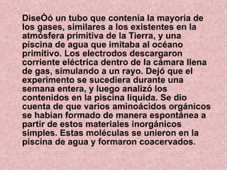 Diseñó un tubo que contenía la mayoría de los gases, similares a los existentes en la atmósfera primitiva de la Tierra, y una piscina de agua que imitaba al océano primitivo. Los electrodos descargaron corriente eléctrica dentro de la cámara llena de gas, simulando a un rayo. Dejó que el experimento se sucediera durante una semana entera, y luego analizó los contenidos en la piscina líquida. Se dio cuenta de que varios aminoácidos orgánicos se habían formado de manera espontánea a partir de estos materiales inorgánicos simples. Estas moléculas se unieron en la piscina de agua y formaron coacervados. 