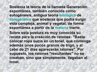 Sostenía la teoría de la llamada Generación espontánea, también conocida como autogénesis, antigua teoría  biológica  de  abiogénesis  que sostenía que podía surgir vida compleja, animal y vegetal, de forma espontánea a partir de la  materia  inerte. Sobre esta postura es muy conocida su receta para la creación de ratones: "Basta colocar ropa sucia en un tonel, que contenga además unos pocos granos de trigo, y al cabo de 21 días aparecerán ratones". Por supuesto, los ratones "resultantes" no se creaban, sino que simplemente, llegaban al tonel. 