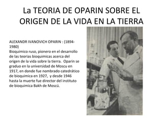 La TEORIA DE OPARIN SOBRE EL
      ORIGEN DE LA VIDA EN LA TIERRA

ALEXANDR IVANOVICH OPARIN : (1894-
1980)
Bioquimico ruso, pionero en el desarrollo
de las teorias bioquimicas acerca del
origen de la vida sobre la tierra. Oparin se
graduo en la universidad de Moscu en
1917, en donde fue nombrado catedrático
de bioquimica en 1927, y desde 1946
hasta la muerte fue director del instituto
de bioquimica Bakh de Moscú.
 