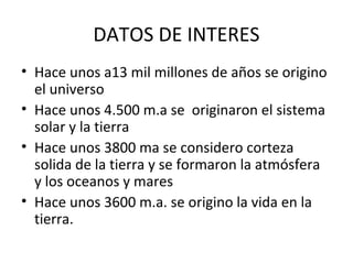 DATOS DE INTERES
• Hace unos a13 mil millones de años se origino
  el universo
• Hace unos 4.500 m.a se originaron el sistema
  solar y la tierra
• Hace unos 3800 ma se considero corteza
  solida de la tierra y se formaron la atmósfera
  y los oceanos y mares
• Hace unos 3600 m.a. se origino la vida en la
  tierra.
 