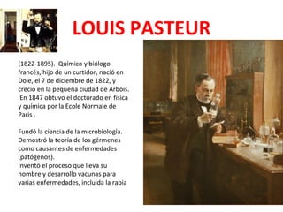 LOUIS PASTEUR
(1822-1895). Químico y biólogo
francés, hijo de un curtidor, nació en
Dole, el 7 de diciembre de 1822, y
creció en la pequeña ciudad de Arbois.
 En 1847 obtuvo el doctorado en física
y química por la Ecole Normale de
Paris .

Fundó la ciencia de la microbiología.
Demostró la teoría de los gérmenes
como causantes de enfermedades
(patógenos).
Inventó el proceso que lleva su
nombre y desarrollo vacunas para
varias enfermedades, incluida la rabia
 