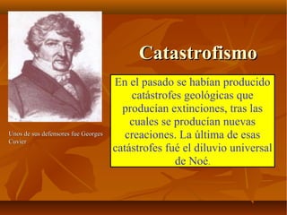 CatastrofismoCatastrofismo
En el pasado se habían producido
catástrofes geológicas que
producían extinciones, tras las
cuales se producían nuevas
creaciones. La última de esas
catástrofes fué el diluvio universal
de Noé.
Unos de sus defensores fue GeorgesUnos de sus defensores fue Georges
CuvierCuvier
 