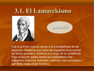Fué el primero que se opuso a la inmutabilidad de las
especies. Sostenía que todas las especies evolucionan
de forma gradual y continua a lo largo de su existencia.
Esta evolución partía desde los organismos más
pequeños hasta los animales y plantas mas complejos y
por tanto hasta el ser humano
LAMARCKLAMARCK
3.1. El Lamarckismo3.1. El Lamarckismo
 