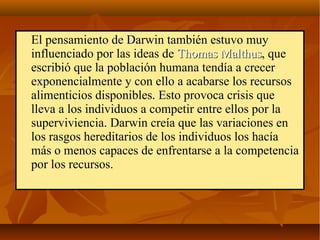 El pensamiento de Darwin también estuvo muy
influenciado por las ideas de Thomas MalthusThomas Malthus, que
escribió que la población humana tendía a crecer
exponencialmente y con ello a acabarse los recursos
alimenticios disponibles. Esto provoca crisis que
lleva a los individuos a competir entre ellos por la
superviviencia. Darwin creía que las variaciones en
los rasgos hereditarios de los individuos los hacía
más o menos capaces de enfrentarse a la competencia
por los recursos.
 