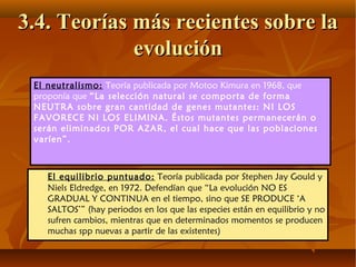 El equilibrio puntuado: Teoría publicada por Stephen Jay Gould y
Niels Eldredge, en 1972. Defendían que “La evolución NO ES
GRADUAL Y CONTINUA en el tiempo, sino que SE PRODUCE ‘A
SALTOS’” (hay periodos en los que las especies están en equilibrio y no
sufren cambios, mientras que en determinados momentos se producen
muchas spp nuevas a partir de las existentes)
3.4. Teorías más recientes sobre la3.4. Teorías más recientes sobre la
evoluciónevolución
El neutralismo: Teoría publicada por Motoo Kimura en 1968, que
proponía que “La selección natural se comporta de forma
NEUTRA sobre gran cantidad de genes mutantes: NI LOS
FAVORECE NI LOS ELIMINA. Éstos mutantes permanecerán o
serán eliminados POR AZAR, el cual hace que las poblaciones
varíen”.
 