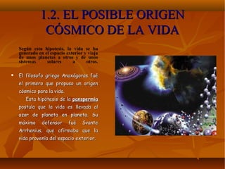 1.2. EL POSIBLE ORIGEN1.2. EL POSIBLE ORIGEN
CÓSMICO DE LA VIDACÓSMICO DE LA VIDA
Según esta hipotesis, la vida se ha
generado en el espacio exterior y viaja
de unos planetas a otros y de unos
sistemas solares a otros.
 El filosofo griego Anaxágoras fuéEl filosofo griego Anaxágoras fué
el primero que propuso un origenel primero que propuso un origen
cósmico para la vida.cósmico para la vida.
Esta hipótesis de laEsta hipótesis de la panspermiapanspermia
postula que la vida es llevada alpostula que la vida es llevada al
azar de planeta en planeta. Suazar de planeta en planeta. Su
máximo defensor fué Svantemáximo defensor fué Svante
Arrhenius, que afirmaba que laArrhenius, que afirmaba que la
vida provenía del espacio exterior.vida provenía del espacio exterior.
 
