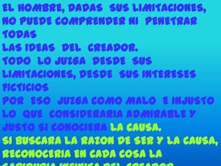 EL HOMBRE, DADAS SUS LIMITACIONES,
NO PUEDE COMPRENDER NI PENETRAR
TODAS
LAS IDEAS DEL CREADOR.
TODO LO JUZGA DESDE SUS
LIMITACIONES, DESDE SUS INTERESES
FICTICIOS
POR ESO JUZGA COMO MALO E INJUSTO
LO QUE CONSIDERARIA ADMIRABLE Y
JUSTO SI CONOCIERA LA CAUSA.
SI BUSCARA LA RAZON DE SER Y LA CAUSA,
RECONOCERIA EN CADA COSA LA
 