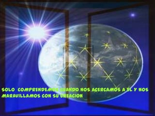 SOLO COMPRENDEMOS CUANDO NOS ACERCAMOS A EL Y NOS
MARAVILLAMOS CON SU CREACION
 
