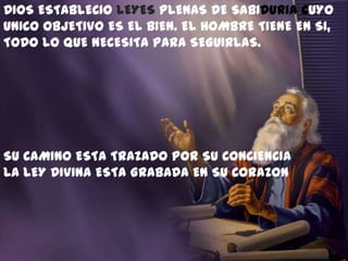 DIOS ESTABLECIO LEYES PLENAS DE SABIDURIA CUYO
UNICO OBJETIVO ES EL BIEN. EL HOMBRE TIENE EN SI,
TODO LO QUE NECESITA PARA SEGUIRLAS.




SU CAMINO ESTA TRAZADO POR SU CONCIENCIA
LA LEY DIVINA ESTA GRABADA EN SU CORAZON
 