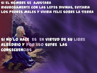 SI EL HOMBRE SE AJUSTARA
RIGUROSAMENTE CON LAS LEYES DIVINAS, EVITARIA
LOS PEORES MALES Y VIVRIA FELIZ SOBRE LA TIERRA




SI NO LO HACE ES EN VIRTUD DE SU LIBRE
ALBEDRIO Y POR ESO SUFRE LAS
CONSECUENCIAS
 