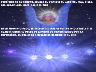 PERO DIOS EN SU BONDAD, COLOCO EL REMEDIO AL LADO DEL MAL, O SEA,
DEL MISMO MAL, HACE SALIR EL BIEN




EN UN MOMENTO DADO, EL EXCESO DEL MAL SE VUELVE INTOLERABLE Y EL
HOMBRE SIENTE EL DESEO DE CAMBIAR DE RUMBO; GUIADO POR LA
EXPERIENCIA, ES OBLIGADO A BUSCAR UN REMEDIO EN EL BIEN
 