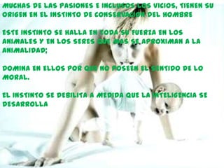 MUCHAS DE LAS PASIONES E INCLUSOS LOS VICIOS, TIENEN SU
ORIGEN EN EL INSTINTO DE CONSERVACION DEL HOMBRE

ESTE INSTINTO SE HALLA EN TODA SU FUERZA EN LOS
ANIMALES Y EN LOS SERES QUE MAS SE APROXIMAN A LA
ANIMALIDAD;

DOMINA EN ELLOS POR QUE NO POSEEN EL SENTIDO DE LO
MORAL.

EL INSTINTO SE DEBILITA A MEDIDA QUE LA INTELIGENCIA SE
DESARROLLA
 