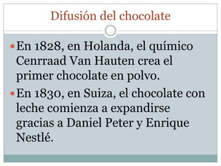 Difusión del chocolate

 En 1828, en Holanda, el químico
  Cenrraad Van Hauten crea el
  primer chocolate en polvo.
 En 1830, en Suiza, el chocolate con
  leche comienza a expandirse
  gracias a Daniel Peter y Enrique
  Nestlé.
 