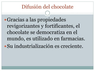 Difusión del chocolate

 Gracias a las propiedades
  revigorizantes y fortificantes, el
  chocolate se democratiza en el
  mundo, es utilizado en farmacias.
 Su industrialización es creciente.
 