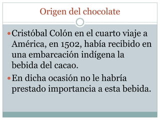 Origen del chocolate

 Cristóbal Colón en el cuarto viaje a
  América, en 1502, había recibido en
  una embarcación indígena la
  bebida del cacao.
 En dicha ocasión no le habría
  prestado importancia a esta bebida.
 