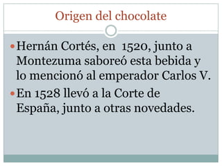 Origen del chocolate

 Hernán Cortés, en 1520, junto a
  Montezuma saboreó esta bebida y
  lo mencionó al emperador Carlos V.
 En 1528 llevó a la Corte de
  España, junto a otras novedades.
 