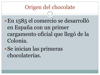 Origen del chocolate

 En 1585 el comercio se desarrolló
  en España con un primer
  cargamento oficial que llegó de la
  Colonia.
 Se inician las primeras
  chocolaterías.
 