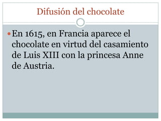 Difusión del chocolate

 En 1615, en Francia aparece el
 chocolate en virtud del casamiento
 de Luis XIII con la princesa Anne
 de Austria.
 
