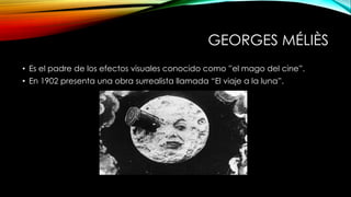 GEORGES MÉLIÈS
• Es el padre de los efectos visuales conocido como ”el mago del cine”.
• En 1902 presenta una obra surrealista llamada “El viaje a la luna”.
 