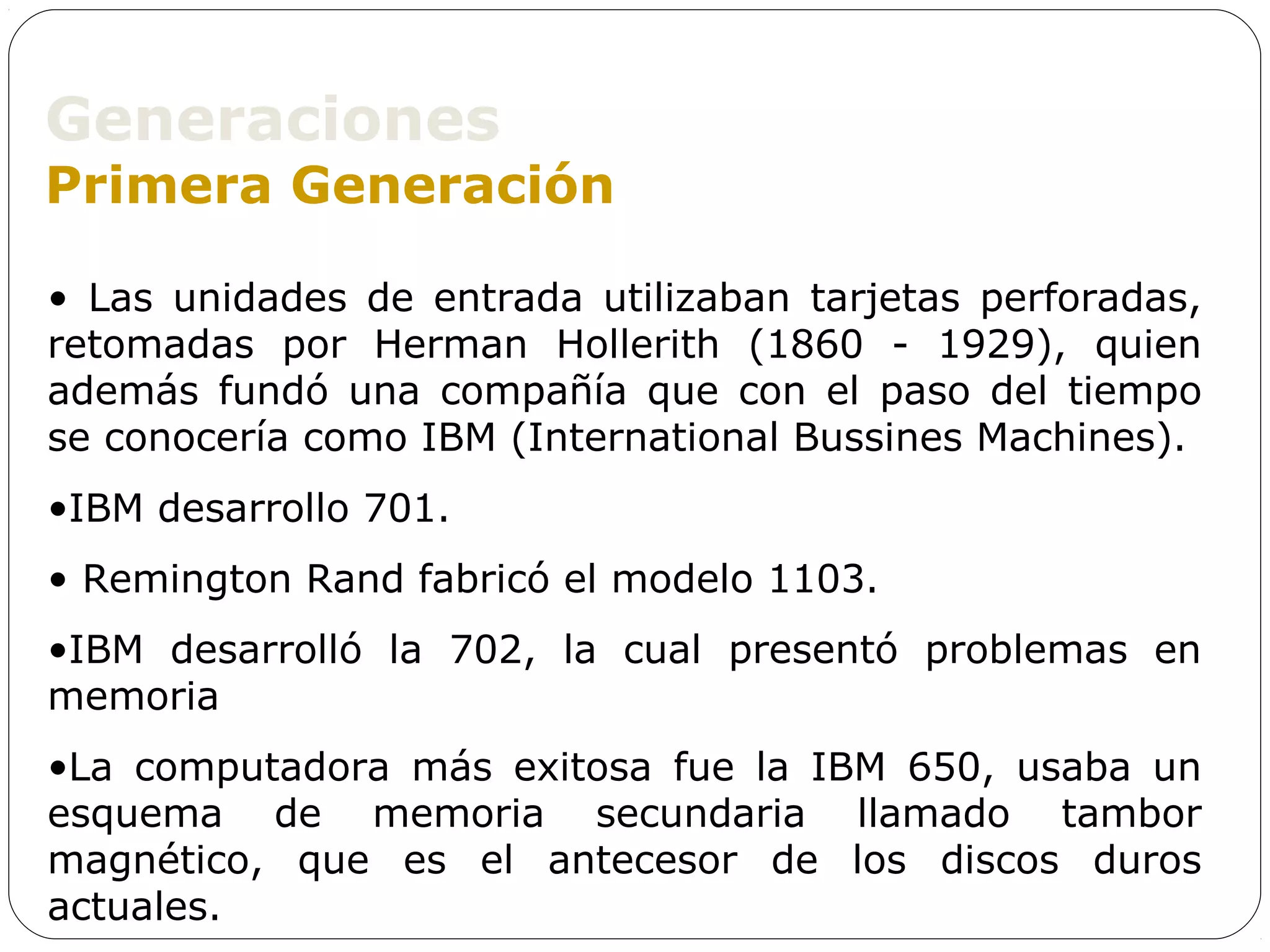 Generaciones
Primera Generación

• Las unidades de entrada utilizaban tarjetas perforadas,
retomadas por Herman Hollerith (1860 - 1929), quien
además fundó una compañía que con el paso del tiempo
se conocería como IBM (International Bussines Machines).
•IBM desarrollo 701.
• Remington Rand fabricó el modelo 1103.
•IBM desarrolló la 702, la cual presentó problemas en
memoria
•La computadora más exitosa fue la IBM 650, usaba un
esquema de memoria secundaria llamado tambor
magnético, que es el antecesor de los discos duros
actuales.
 