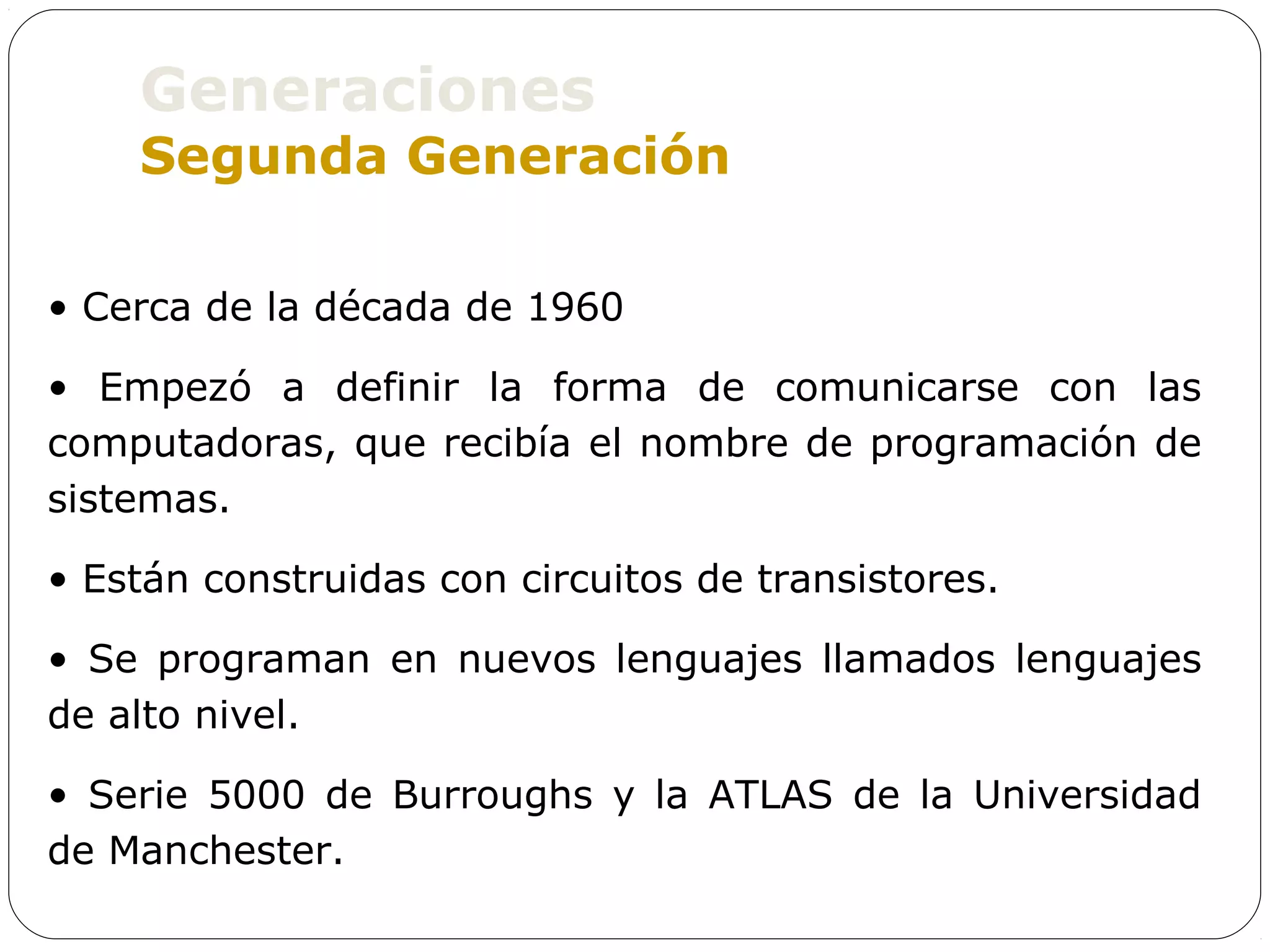 Generaciones
    Segunda Generación

• Cerca de la década de 1960

• Empezó a definir la forma de comunicarse con las
computadoras, que recibía el nombre de programación de
sistemas.

• Están construidas con circuitos de transistores.

• Se programan en nuevos lenguajes llamados lenguajes
de alto nivel.

• Serie 5000 de Burroughs y la ATLAS de la Universidad
de Manchester.
 