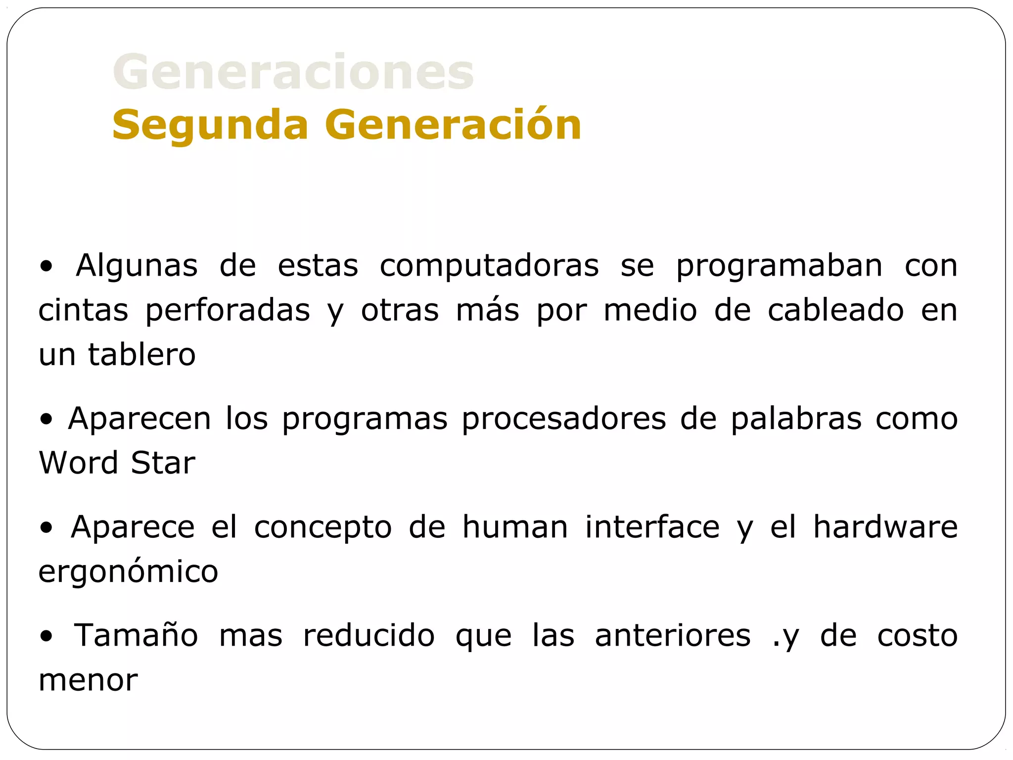 Generaciones
    Segunda Generación


• Algunas de estas computadoras se programaban con
cintas perforadas y otras más por medio de cableado en
un tablero

• Aparecen los programas procesadores de palabras como
Word Star

• Aparece el concepto de human interface y el hardware
ergonómico

• Tamaño mas reducido que las anteriores .y de costo
menor
 