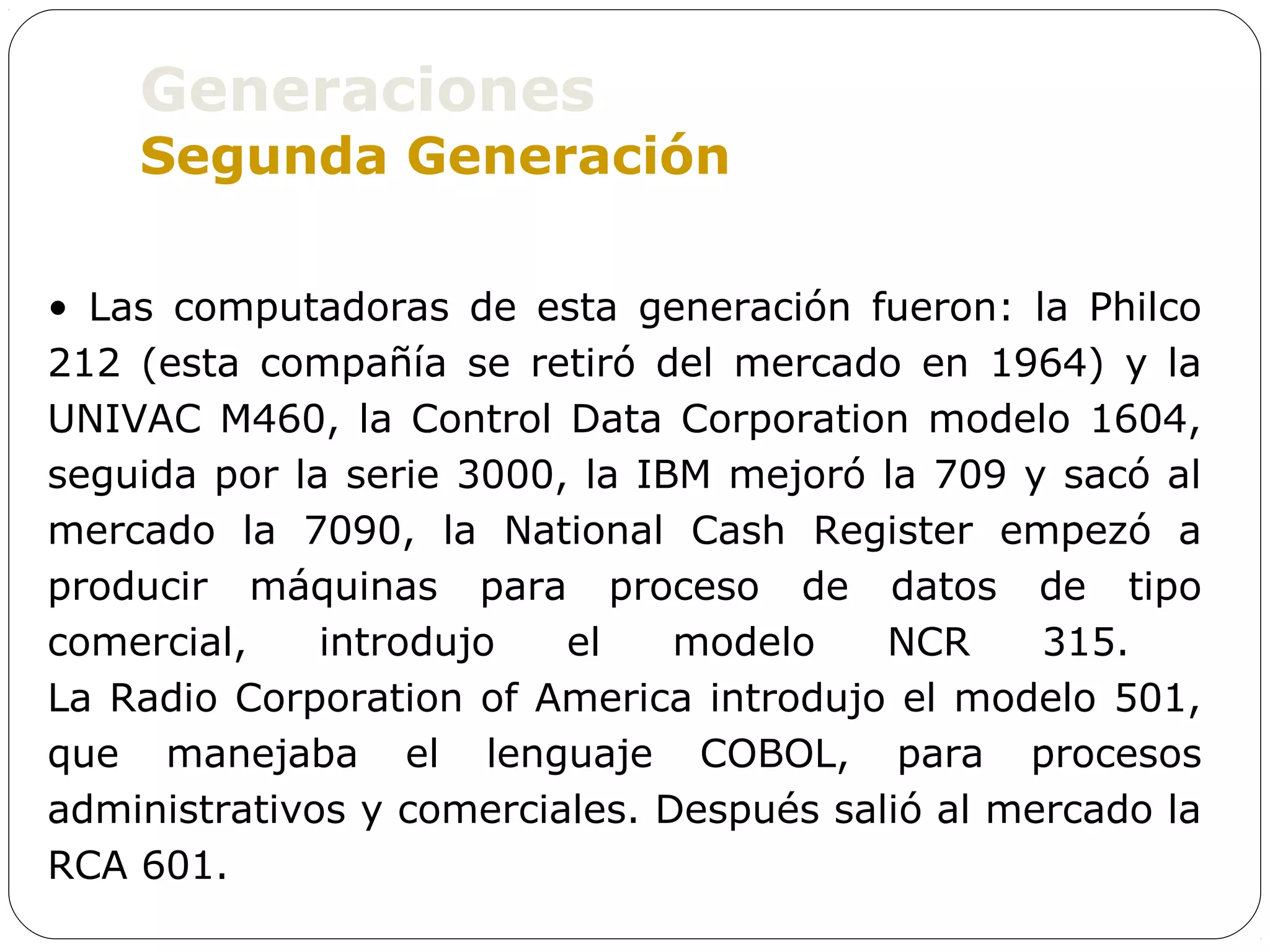Generaciones
    Segunda Generación

• Las computadoras de esta generación fueron: la Philco
212 (esta compañía se retiró del mercado en 1964) y la
UNIVAC M460, la Control Data Corporation modelo 1604,
seguida por la serie 3000, la IBM mejoró la 709 y sacó al
mercado la 7090, la National Cash Register empezó a
producir máquinas para proceso de datos de tipo
comercial,    introdujo   el    modelo    NCR     315.
La Radio Corporation of America introdujo el modelo 501,
que manejaba el lenguaje COBOL, para procesos
administrativos y comerciales. Después salió al mercado la
RCA 601.
 