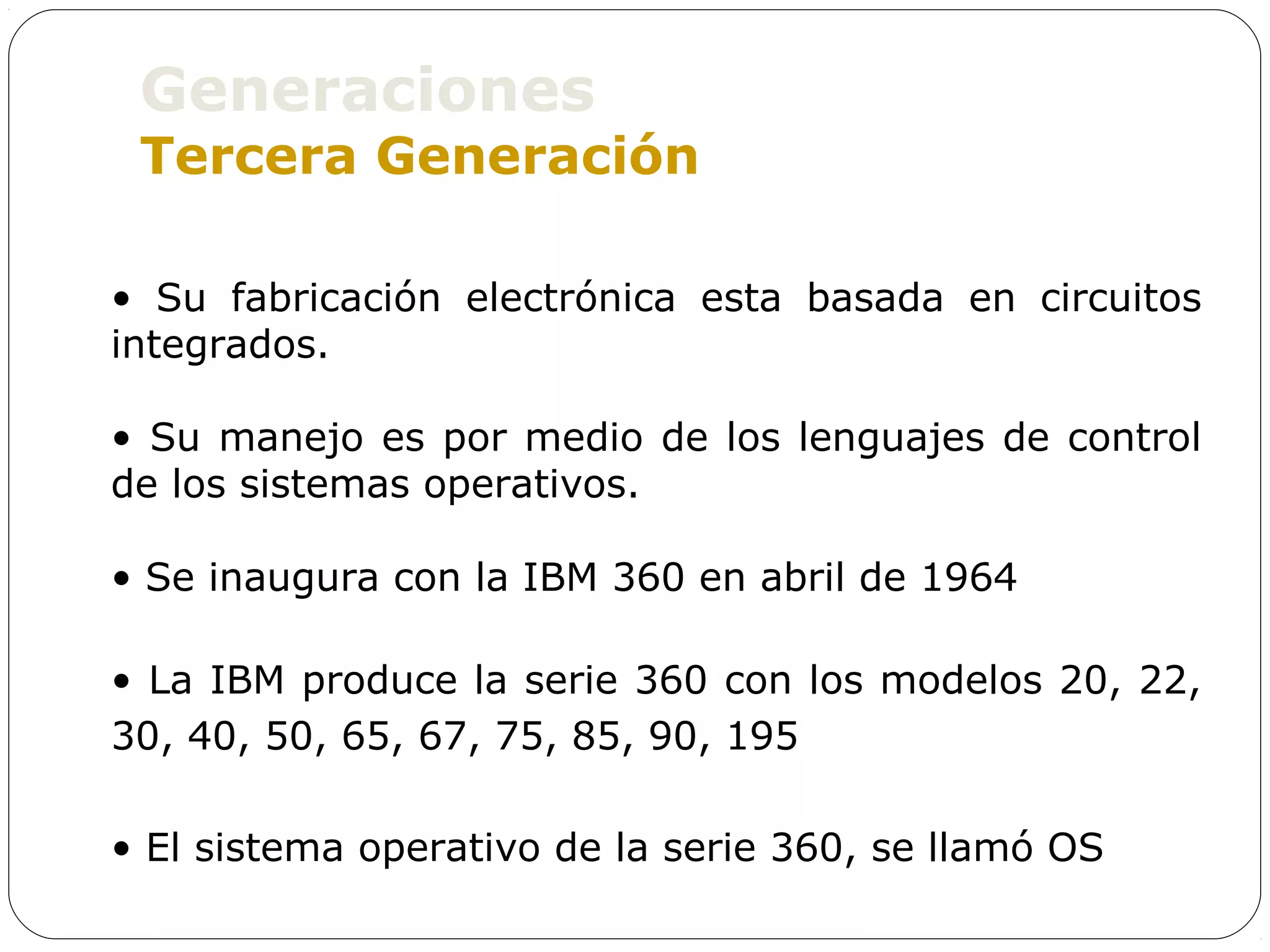 Generaciones
 Tercera Generación

• Su fabricación electrónica esta basada en circuitos
integrados.

• Su manejo es por medio de los lenguajes de control
de los sistemas operativos.

• Se inaugura con la IBM 360 en abril de 1964

• La IBM produce la serie 360 con los modelos 20, 22,
30, 40, 50, 65, 67, 75, 85, 90, 195

• El sistema operativo de la serie 360, se llamó OS
 