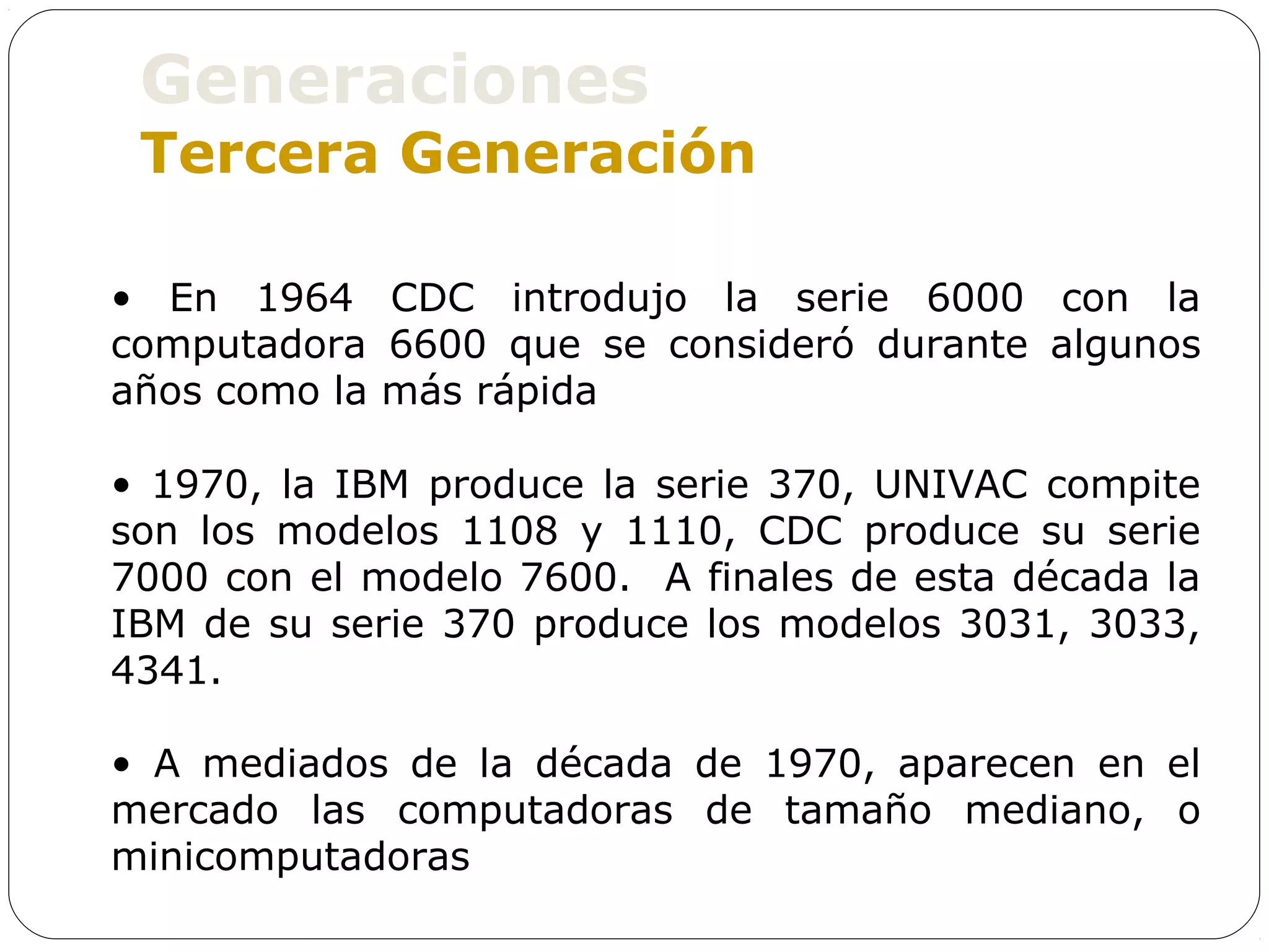 Generaciones
 Tercera Generación

• En 1964 CDC introdujo la serie 6000 con la
computadora 6600 que se consideró durante algunos
años como la más rápida

• 1970, la IBM produce la serie 370, UNIVAC compite
son los modelos 1108 y 1110, CDC produce su serie
7000 con el modelo 7600. A finales de esta década la
IBM de su serie 370 produce los modelos 3031, 3033,
4341.

• A mediados de la década de 1970, aparecen en el
mercado las computadoras de tamaño mediano, o
minicomputadoras
 