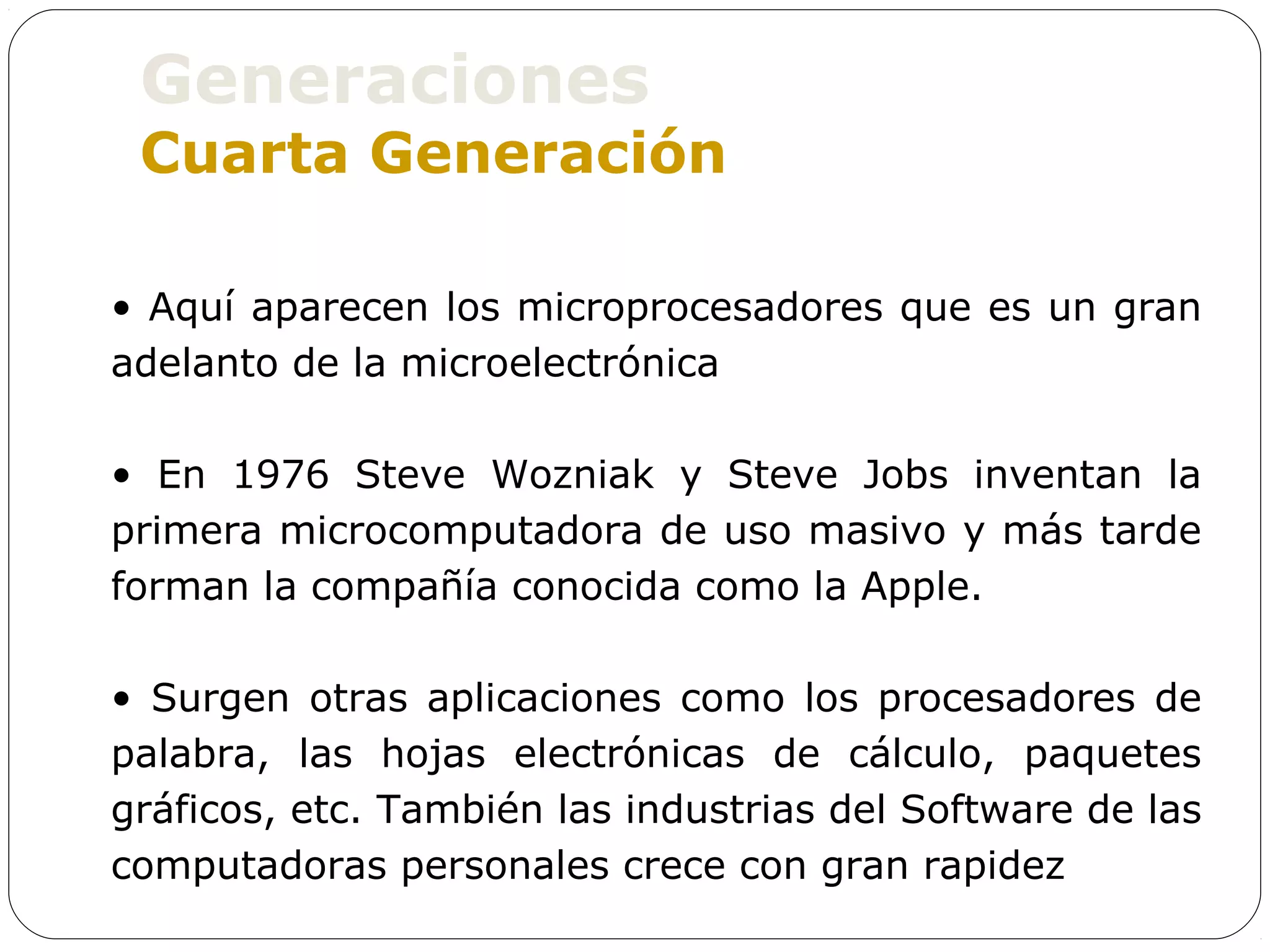 Generaciones
 Cuarta Generación

• Aquí aparecen los microprocesadores que es un gran
adelanto de la microelectrónica

• En 1976 Steve Wozniak y Steve Jobs inventan la
primera microcomputadora de uso masivo y más tarde
forman la compañía conocida como la Apple.

• Surgen otras aplicaciones como los procesadores de
palabra, las hojas electrónicas de cálculo, paquetes
gráficos, etc. También las industrias del Software de las
computadoras personales crece con gran rapidez
 
