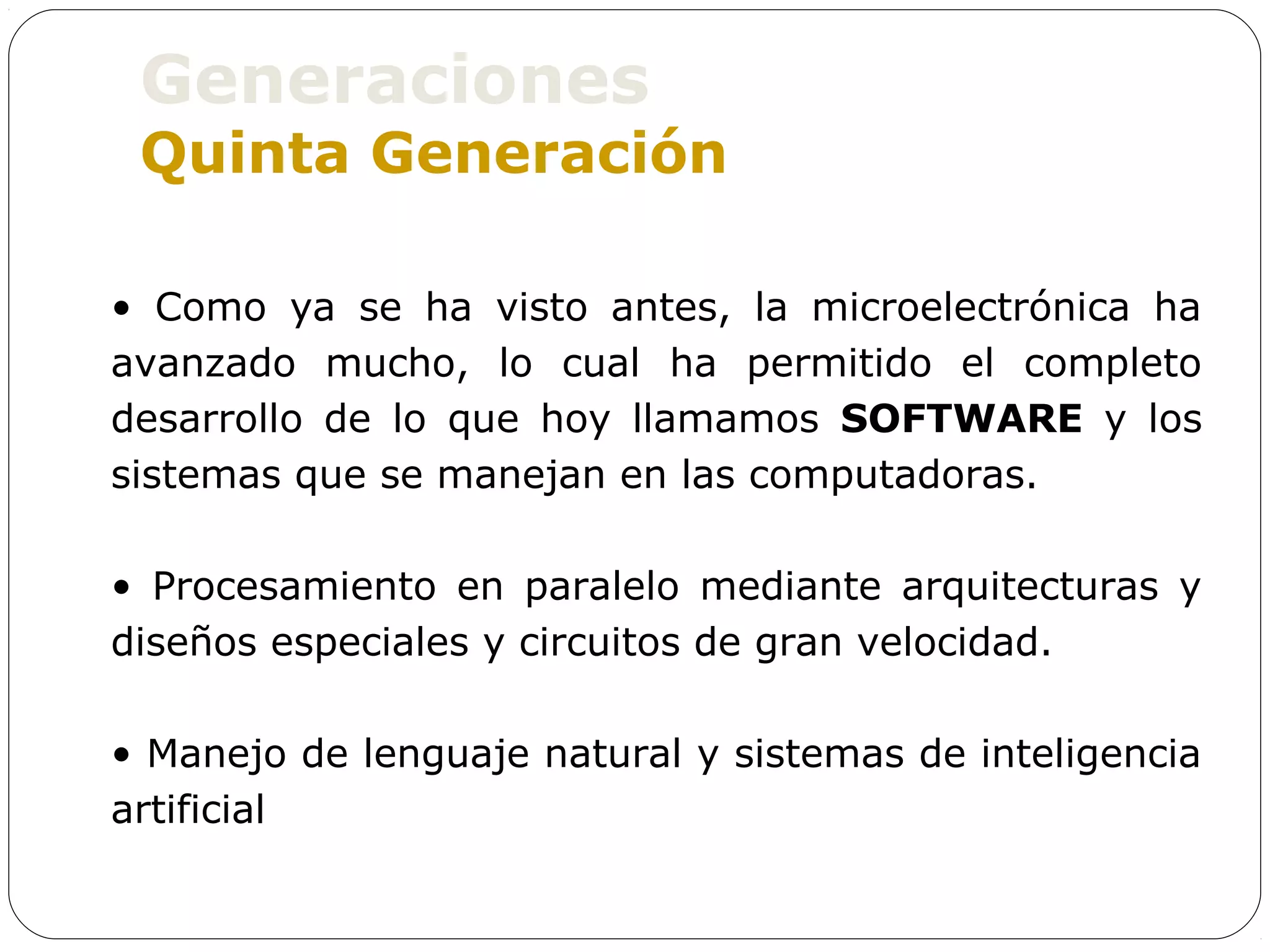 Generaciones
 Quinta Generación

• Como ya se ha visto antes, la microelectrónica ha
avanzado mucho, lo cual ha permitido el completo
desarrollo de lo que hoy llamamos SOFTWARE y los
sistemas que se manejan en las computadoras.

• Procesamiento en paralelo mediante arquitecturas y
diseños especiales y circuitos de gran velocidad.

• Manejo de lenguaje natural y sistemas de inteligencia
artificial
 