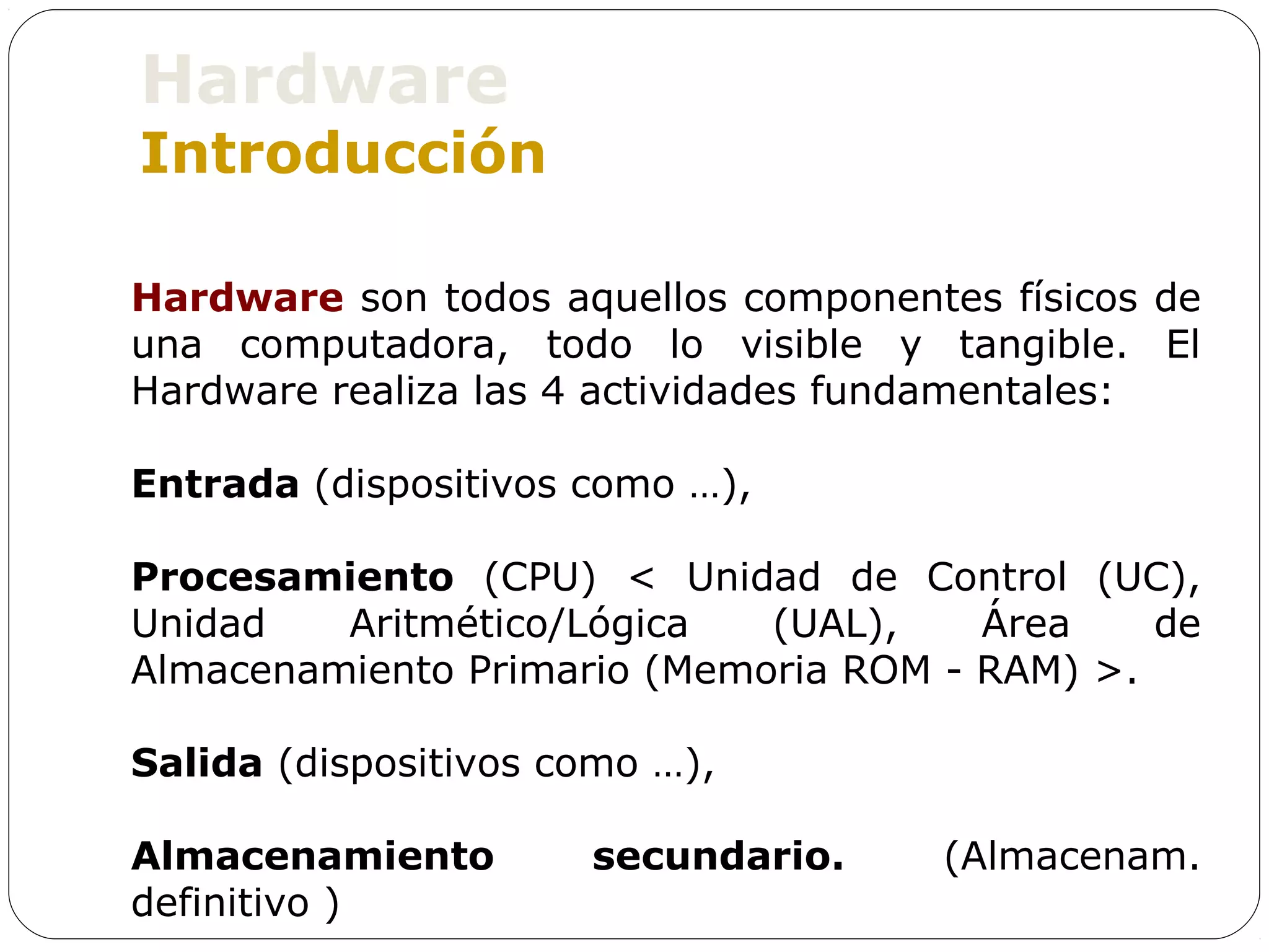 Hardware
Introducción

Hardware son todos aquellos componentes físicos de
una computadora, todo lo visible y tangible. El
Hardware realiza las 4 actividades fundamentales:

Entrada (dispositivos como …),

Procesamiento (CPU) < Unidad de Control (UC),
Unidad   Aritmético/Lógica   (UAL),    Área    de
Almacenamiento Primario (Memoria ROM - RAM) >.

Salida (dispositivos como …),

Almacenamiento        secundario.    (Almacenam.
definitivo )
 