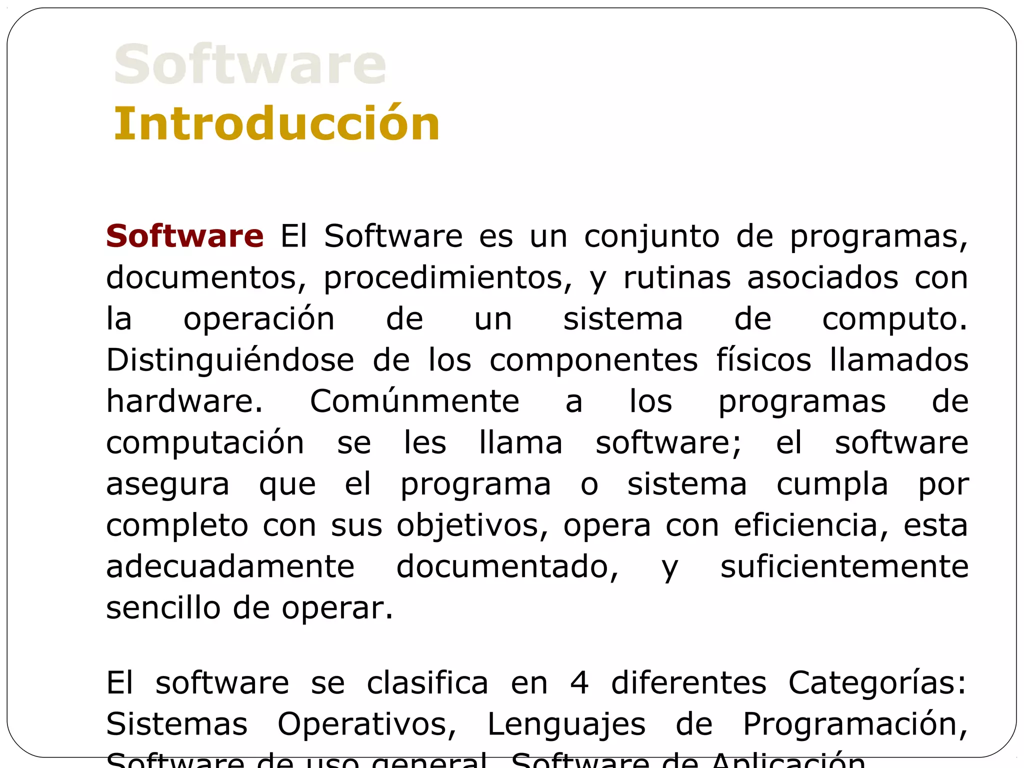 Software
Introducción

Software El Software es un conjunto de programas,
documentos, procedimientos, y rutinas asociados con
la   operación    de  un    sistema   de    computo.
Distinguiéndose de los componentes físicos llamados
hardware. Comúnmente a los programas de
computación se les llama software; el software
asegura que el programa o sistema cumpla por
completo con sus objetivos, opera con eficiencia, esta
adecuadamente documentado, y suficientemente
sencillo de operar.

El software se clasifica en 4 diferentes Categorías:
Sistemas Operativos, Lenguajes de Programación,
 