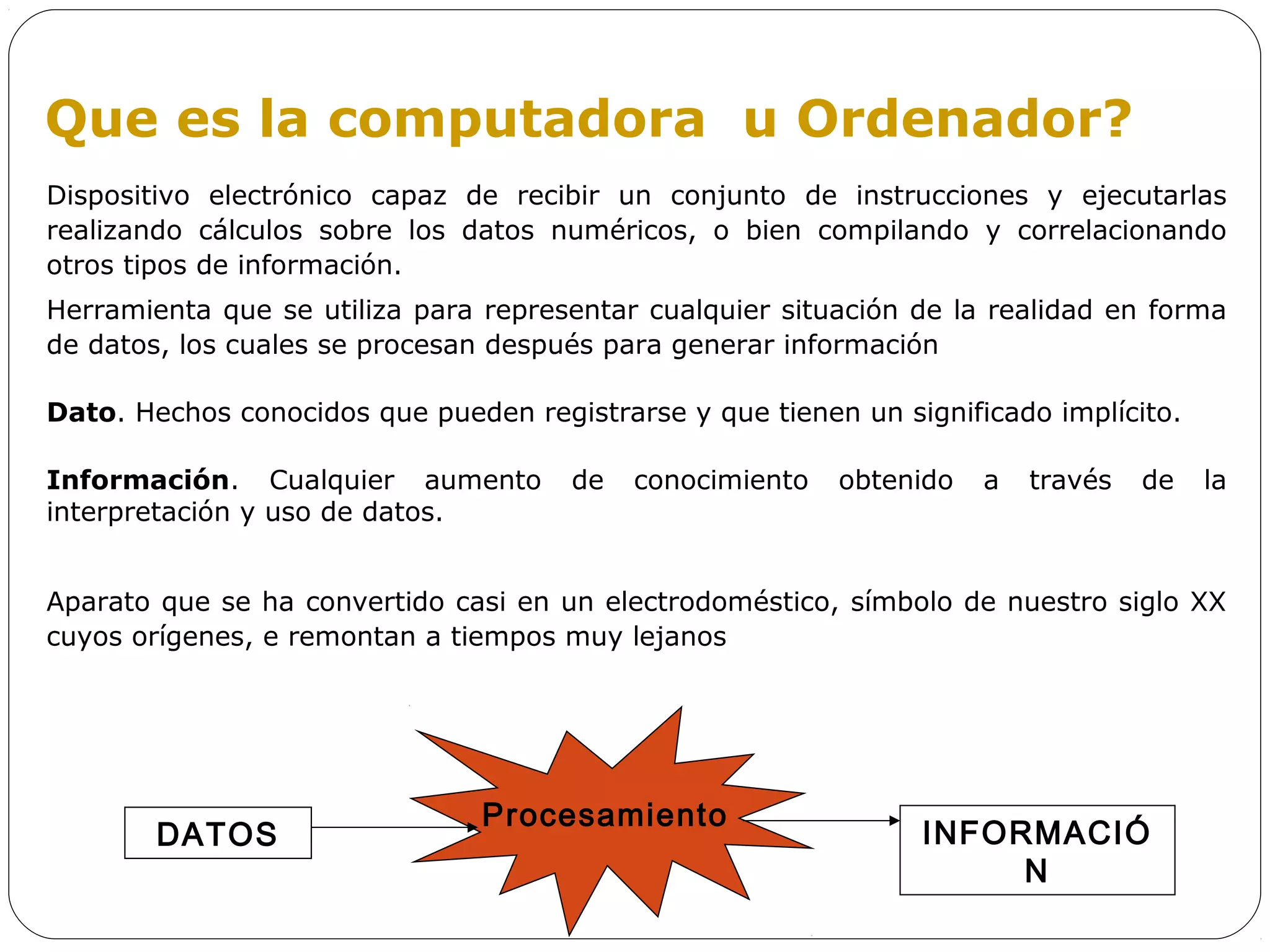 Que es la computadora u Ordenador?
Dispositivo electrónico capaz de recibir un conjunto de instrucciones y ejecutarlas
realizando cálculos sobre los datos numéricos, o bien compilando y correlacionando
otros tipos de información.
Herramienta que se utiliza para representar cualquier situación de la realidad en forma
de datos, los cuales se procesan después para generar información

Dato. Hechos conocidos que pueden registrarse y que tienen un significado implícito.

Información. Cualquier aumento        de   conocimiento   obtenido   a   través   de   la
interpretación y uso de datos.


Aparato que se ha convertido casi en un electrodoméstico, símbolo de nuestro siglo XX
cuyos orígenes, e remontan a tiempos muy lejanos




                                Procesamiento
        DATOS                                                   INFORMACIÓ
                                                                     N
 