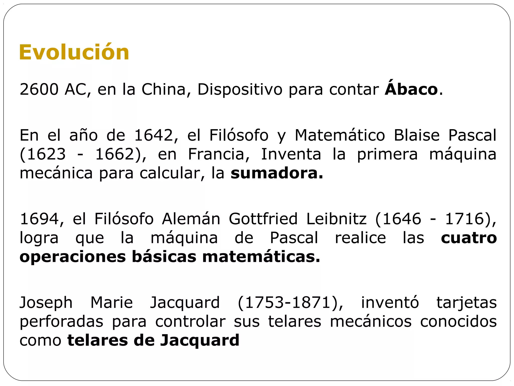 Evolución
2600 AC, en la China, Dispositivo para contar Ábaco.

En el año de 1642, el Filósofo y Matemático Blaise Pascal
(1623 - 1662), en Francia, Inventa la primera máquina
mecánica para calcular, la sumadora.

1694, el Filósofo Alemán Gottfried Leibnitz (1646 - 1716),
logra que la máquina de Pascal realice las cuatro
operaciones básicas matemáticas.

Joseph Marie Jacquard (1753-1871), inventó tarjetas
perforadas para controlar sus telares mecánicos conocidos
como telares de Jacquard
 