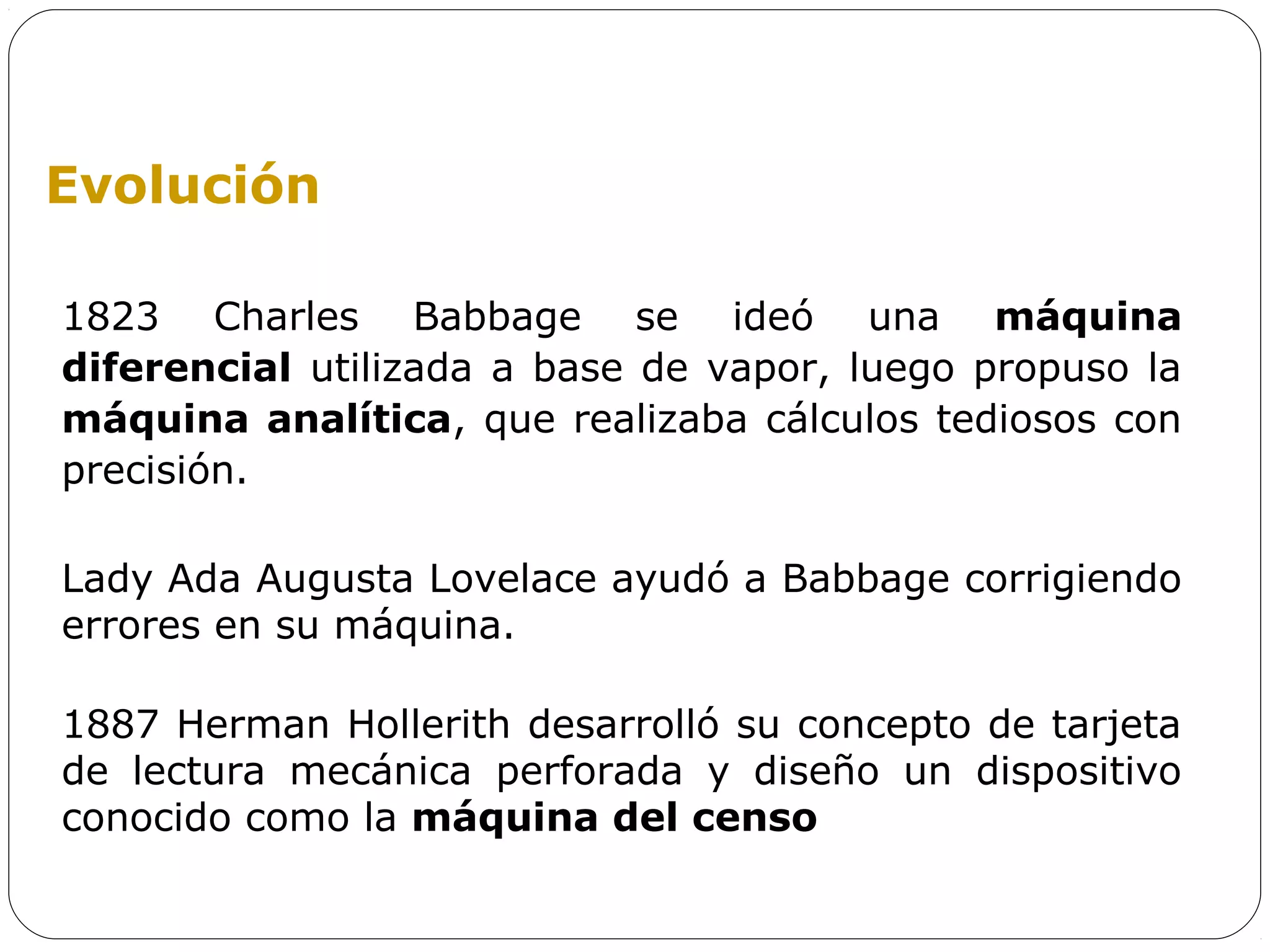 Evolución

1823 Charles Babbage se ideó una máquina
diferencial utilizada a base de vapor, luego propuso la
máquina analítica, que realizaba cálculos tediosos con
precisión.

Lady Ada Augusta Lovelace ayudó a Babbage corrigiendo
errores en su máquina.

1887 Herman Hollerith desarrolló su concepto de tarjeta
de lectura mecánica perforada y diseño un dispositivo
conocido como la máquina del censo
 