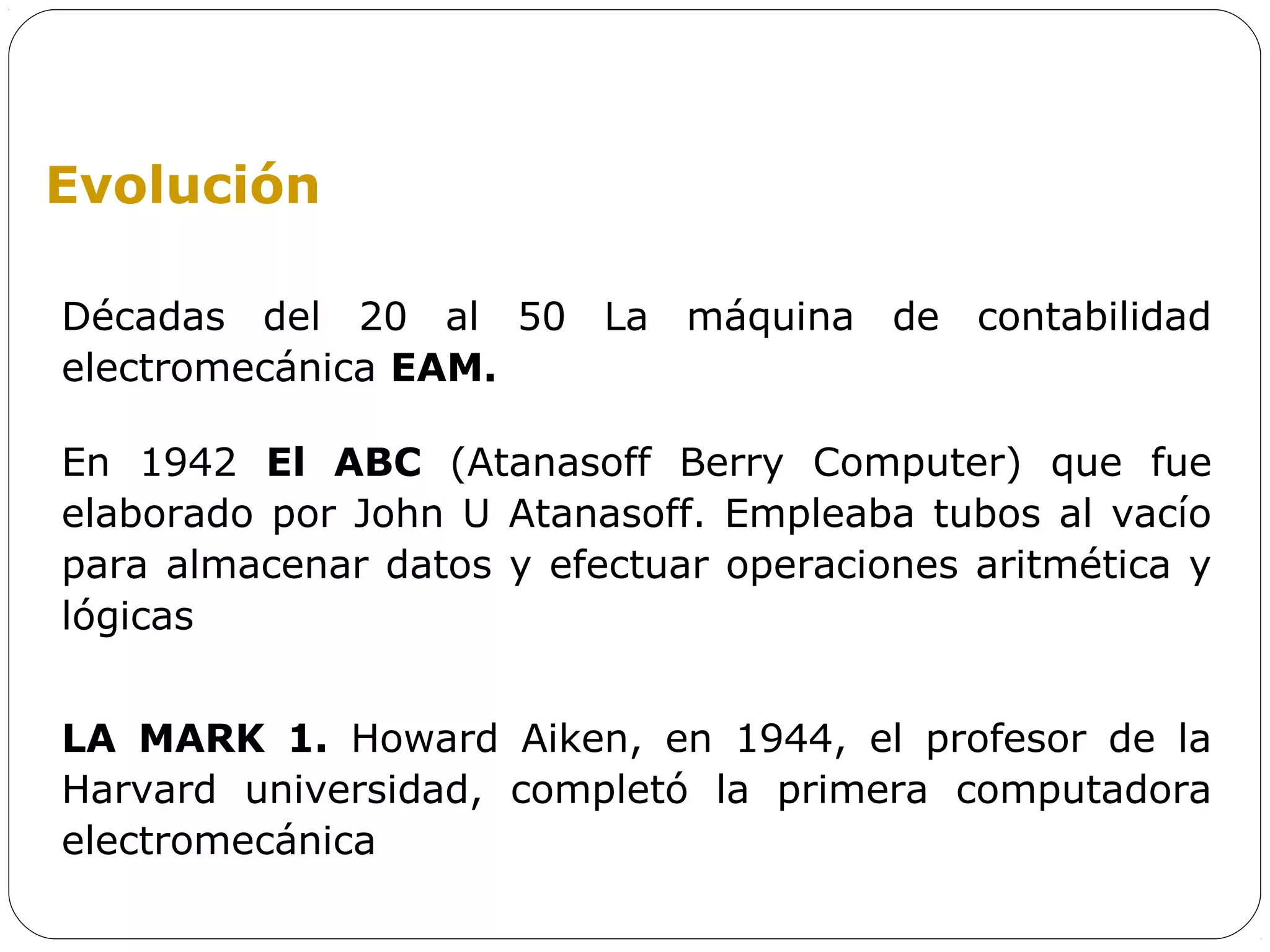 Evolución

Décadas del 20 al 50 La máquina de contabilidad
electromecánica EAM.

En 1942 El ABC (Atanasoff Berry Computer) que fue
elaborado por John U Atanasoff. Empleaba tubos al vacío
para almacenar datos y efectuar operaciones aritmética y
lógicas


LA MARK 1. Howard Aiken, en 1944, el profesor de la
Harvard universidad, completó la primera computadora
electromecánica
 