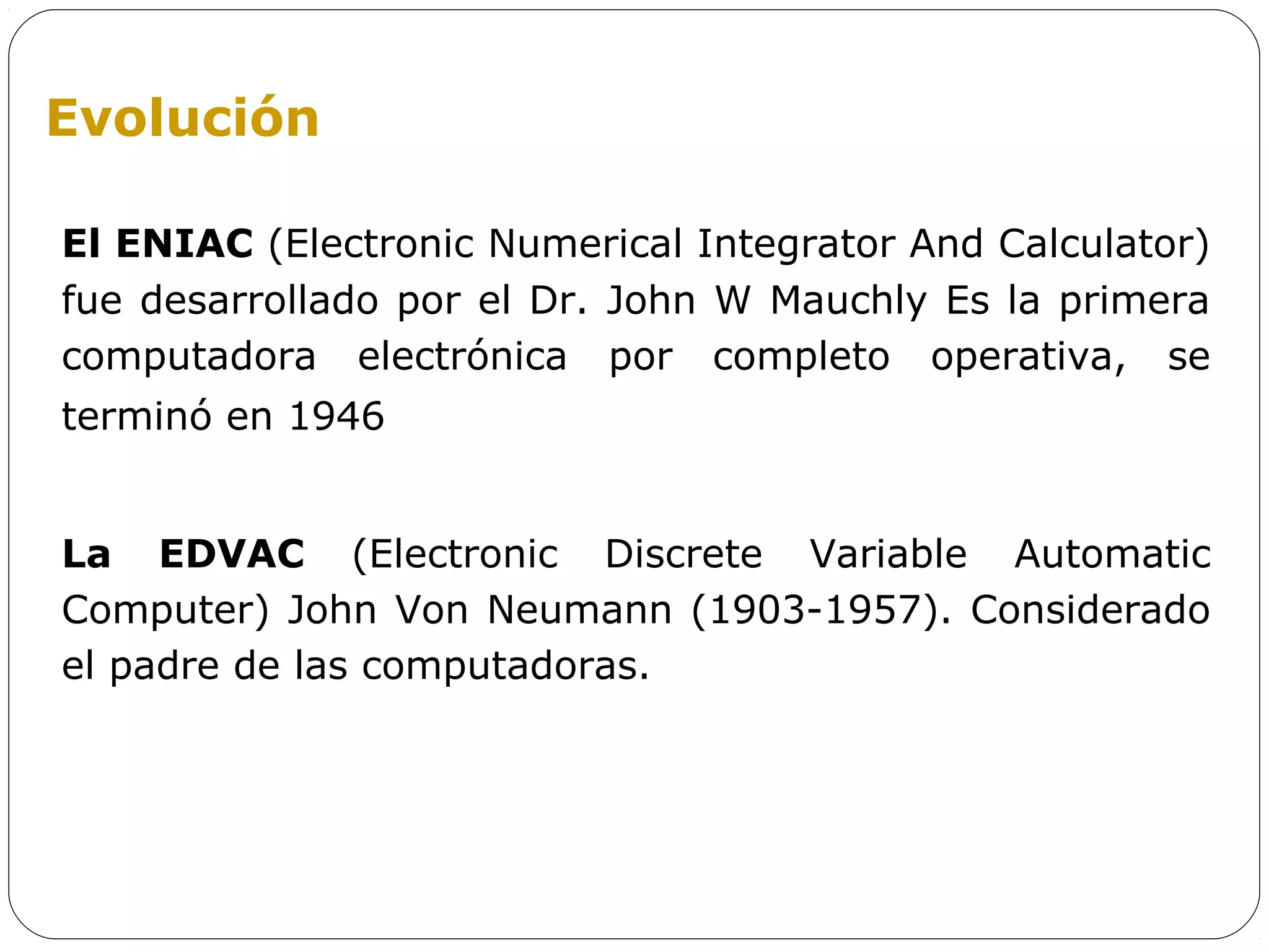 Evolución

El ENIAC (Electronic Numerical Integrator And Calculator)
fue desarrollado por el Dr. John W Mauchly Es la primera
computadora electrónica por completo operativa, se
terminó en 1946


La EDVAC (Electronic Discrete Variable Automatic
Computer) John Von Neumann (1903-1957). Considerado
el padre de las computadoras.
 