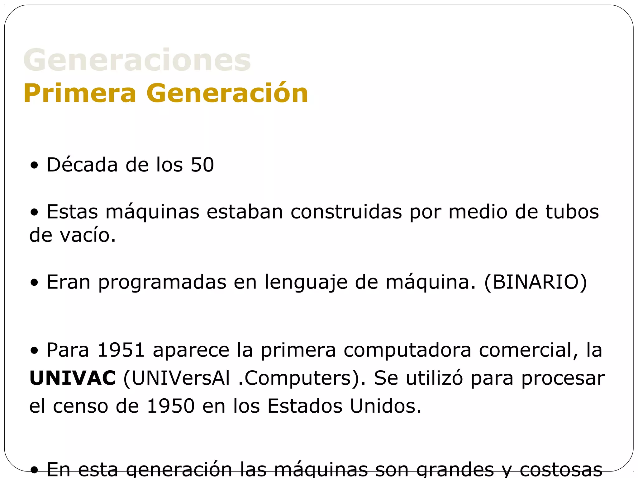 Generaciones
Primera Generación

• Década de los 50

• Estas máquinas estaban construidas por medio de tubos
de vacío.

• Eran programadas en lenguaje de máquina. (BINARIO)


• Para 1951 aparece la primera computadora comercial, la
UNIVAC (UNIVersAl .Computers). Se utilizó para procesar
el censo de 1950 en los Estados Unidos.


• En esta generación las máquinas son grandes y costosas
 