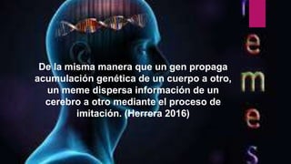 De la misma manera que un gen propaga
acumulación genética de un cuerpo a otro,
un meme dispersa información de un
cerebro a otro mediante el proceso de
imitación. (Herrera 2016)
 