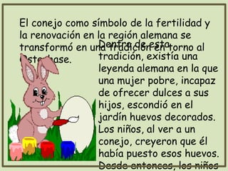 El conejo como símbolo de la fertilidad y
la renovación en la región alemana se
transformó en una tradición en torno al
Osterhase.
Dentro de esta
tradición, existía una
leyenda alemana en la que
una mujer pobre, incapaz
de ofrecer dulces a sus
hijos, escondió en el
jardín huevos decorados.
Los niños, al ver a un
conejo, creyeron que él
había puesto esos huevos.
Desde entonces, los niños
 