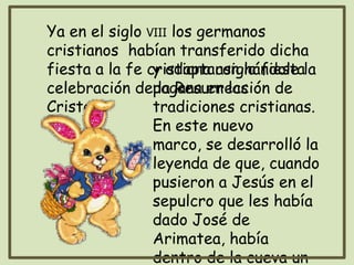 Ya en el siglo VIII los germanos
cristianos habían transferido dicha
fiesta a la fe cristiana asignándole la
celebración de la Resurrección de
Cristo,
y adaptaron la fiesta
pagana en las
tradiciones cristianas.
En este nuevo
marco, se desarrolló la
leyenda de que, cuando
pusieron a Jesús en el
sepulcro que les había
dado José de
Arimatea, había
dentro de la cueva un
 