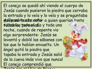 El conejo se quedó ahí viendo el cuerpo de
Jesús cuando pusieron la piedra que cerraba
la entrada y lo veía y lo veía y se preguntaba
quién sería ese señor a quien querían tanto
todas las personas.
Así pasó mucho rato
viéndolo, todo el día y toda una
noche, cuando de repente vio
algo sorprendente: Jesús se
levantó y dobló las sábanas con
las que lo habían envuelto. Un
ángel quitó la piedra que
tapaba la entrada y Jesús salió
de la cueva ¡más vivo que nunca!
El conejo comprendió que
 